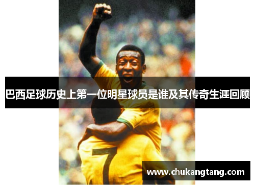 巴西足球历史上第一位明星球员是谁及其传奇生涯回顾