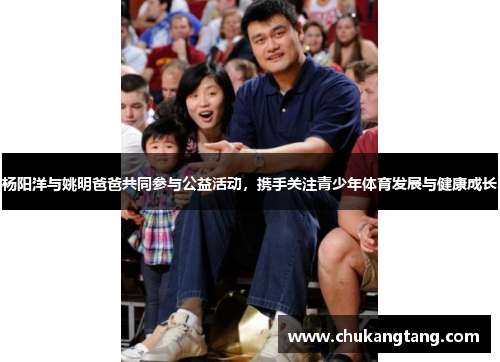 杨阳洋与姚明爸爸共同参与公益活动，携手关注青少年体育发展与健康成长