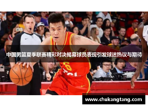 中国男篮夏季联赛精彩对决揭幕球员表现引发球迷热议与期待
