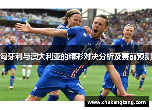 匈牙利与澳大利亚的精彩对决分析及赛前预测