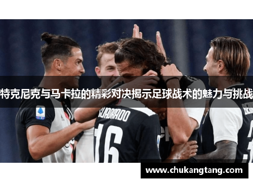 特克尼克与马卡拉的精彩对决揭示足球战术的魅力与挑战